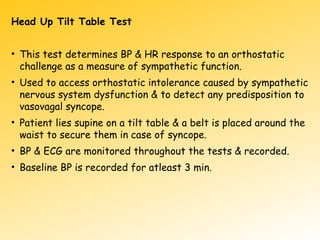 Head Up Tilt Table Test
• This test determines BP & HR response to an orthostatic
challenge as a measure of sympathetic function.
• Used to access orthostatic intolerance caused by sympathetic
nervous system dysfunction & to detect any predisposition to
vasovagal syncope.
• Patient lies supine on a tilt table & a belt is placed around the
waist to secure them in case of syncope.
• BP & ECG are monitored throughout the tests & recorded.
• Baseline BP is recorded for atleast 3 min.
 