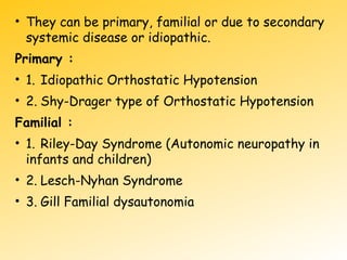 • They can be primary, familial or due to secondary
systemic disease or idiopathic.
Primary :
• 1. Idiopathic Orthostatic Hypotension
• 2. Shy-Drager type of Orthostatic Hypotension
Familial :
• 1. Riley-Day Syndrome (Autonomic neuropathy in
infants and children)
• 2. Lesch-Nyhan Syndrome
• 3. Gill Familial dysautonomia
 
