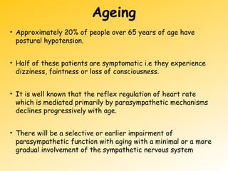 Ageing
• Approximately 20% of people over 65 years of age have
postural hypotension.
• Half of these patients are symptomatic i.e they experience
dizziness, faintness or loss of consciousness.
• It is well known that the reflex regulation of heart rate
which is mediated primarily by parasympathetic mechanisms
declines progressively with age.
• There will be a selective or earlier impairment of
parasympathetic function with aging with a minimal or a more
gradual involvement of the sympathetic nervous system
 