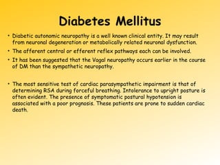 Diabetes Mellitus
• Diabetic autonomic neuropathy is a well known clinical entity. It may result
from neuronal degeneration or metabolically related neuronal dysfunction.
• The afferent central or efferent reflex pathways each can be involved.
• It has been suggested that the Vagal neuropathy occurs earlier in the course
of DM than the sympathetic neuropathy.
• The most sensitive test of cardiac parasympathetic impairment is that of
determining RSA during forceful breathing. Intolerance to upright posture is
often evident. The presence of symptomatic postural hypotension is
associated with a poor prognosis. These patients are prone to sudden cardiac
death.
 