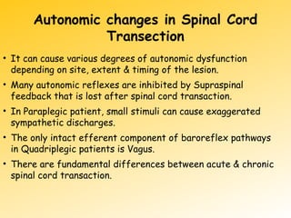 Autonomic changes in Spinal Cord
Transection
• It can cause various degrees of autonomic dysfunction
depending on site, extent & timing of the lesion.
• Many autonomic reflexes are inhibited by Supraspinal
feedback that is lost after spinal cord transaction.
• In Paraplegic patient, small stimuli can cause exaggerated
sympathetic discharges.
• The only intact efferent component of baroreflex pathways
in Quadriplegic patients is Vagus.
• There are fundamental differences between acute & chronic
spinal cord transaction.
 