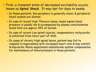 • First, a transient state of decreased excitability occurs,
known as Spinal Shock. It may last for days to weeks.
– In these patients, the periphery is generally atonic & peripheral
blood vessels are dilated.
– In case of recent High Thoracic lesion, basal supine blood
pressure is usually low & accompanied by plasma catecholamine
levels that are approx 35% of normal.
– In case of recent Low spinal injuries, compensatory tachycardia
is exhibited from intact part of ANS.
– In cases of chronic High spinal lesion, patient may fail to
respond to hypovolemia with increased heart rate & may exhibit
bradycardia. Renin-angiotensin-aldosterone system compensates
for maintenance of blood pressure in these patients.
 