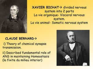 XAVIER BICHAT divided nervous
system into 2 parts
La vie organique- Visceral nervous
system.
La vie animal- Somatic nervous system
CLAUDE BERNARD
i) Theory of chemical synapse
transmission.
ii) Described fundamental role of
ANS in maintaining Homeostasis
(la fixite du milieu interior)
 