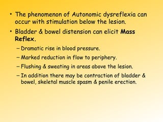 • The phenomenon of Autonomic dysreflexia can
occur with stimulation below the lesion.
• Bladder & bowel distension can elicit Mass
Reflex.
– Dramatic rise in blood pressure.
– Marked reduction in flow to periphery.
– Flushing & sweating in areas above the lesion.
– In addition there may be contraction of bladder &
bowel, skeletal muscle spasm & penile erection.
 