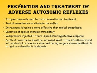 PREVENTION AND TREATMENT OF
ADVERSE AUTONOMIC REFLEXES
• Atropine commonly used for both prevention and treatment.
• Topical anaesthesia can eliminate the reflex.
• Intravenous lidocaine is more effective than topical anaesthesia.
• Cessation of applied stimulus immediately.
• Vasopressors injected if there is persistent hypotensive response.
• Depth of anaesthesia should be increased. Most of the intrathoracic and
intraabdominal reflexes are observed during surgery when anaesthesia is
to light or relaxation is inadequate.
 