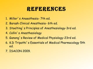 REFERENCES
1. Miller`s Anaesthesia- 7th ed.
2. Barash Clinical Anesthesia- 6th ed.
3. Stoelting`s Principles of Anesthesiology-3rd ed.
4. Collin`s Anesthesiology
5. Ganong`s Review of Medical Physiology-23rd ed.
6. K.D Tripathi`s Essentials of Medical Pharmacology 5th
ed.
7. ISACON 2009.
 