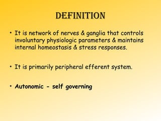 DEFINITION
• It is network of nerves & ganglia that controls
involuntary physiologic parameters & maintains
internal homeostasis & stress responses.
• It is primarily peripheral efferent system.
• Autonomic - self governing
 