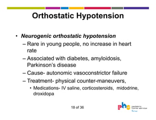 Orthostatic Hypotension
• Neurogenic orthostatic hypotension
– Rare in young people, no increase in heart
rate
– Associated with diabetes, amyloidosis,
Parkinson’s disease
– Cause- autonomic vasoconstrictor failure
– Treatment- physical counter-maneuvers,
• Medications- IV saline, corticosteroids, midodrine,
droxidopa
18 of 36

 