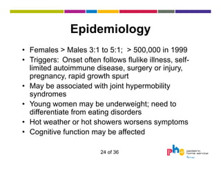 Epidemiology
• Females > Males 3:1 to 5:1; > 500,000 in 1999
• Triggers: Onset often follows flulike illness, selflimited autoimmune disease, surgery or injury,
pregnancy, rapid growth spurt
• May be associated with joint hypermobility
syndromes
• Young women may be underweight; need to
differentiate from eating disorders
• Hot weather or hot showers worsens symptoms
• Cognitive function may be affected
24 of 36

 