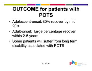 OUTCOME for patients with
POTS
• Adolescent-onset: 80% recover by mid
20’s
• Adult-onset: large percentage recover
within 2-5 years
• Some patients will suffer from long term
disability associated with POTS

30 of 36

 