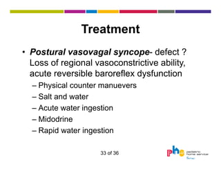Treatment
• Postural vasovagal syncope- defect ?
Loss of regional vasoconstrictive ability,
acute reversible baroreflex dysfunction
– Physical counter manuevers
– Salt and water
– Acute water ingestion
– Midodrine
– Rapid water ingestion
33 of 36

 