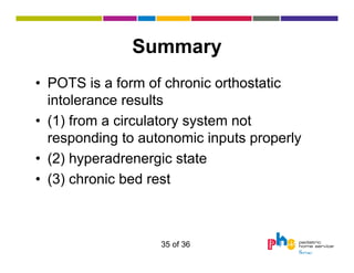 Summary
• POTS is a form of chronic orthostatic
intolerance results
• (1) from a circulatory system not
responding to autonomic inputs properly
• (2) hyperadrenergic state
• (3) chronic bed rest

35 of 36

 