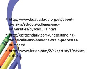 • http://www.bdadyslexia.org.uk/about-dyslexia/ 
schools-colleges-and-universities/ 
dyscalculia.html 
• http://scitechdaily.com/understanding-dyscalculia- 
and-how-the-brain-processes-numbers/ 
• http://www.lexxic.com/2/expertise/10/dyscal 
culia/ 
