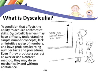 What is Dyscalculia? 
‘A condition that affects the 
ability to acquire arithmetical 
skills. Dyscalculic learners may 
have difficulty understanding 
simple number concepts, lack 
an intuitive grasp of numbers, 
and have problems learning 
number facts and procedures. 
Even if they produce a correct 
answer or use a correct 
method, they may do so 
mechanically and without 
confidence.’ 
-DFE 
 