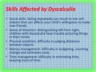 Skills Affected by Dyscalculia
• Social skills: failing repeatedly can result to low self
esteem that can affects your child’s willingness to make
new friends.
• Sense of direction: distinguishing left from right,
children with dyscalculia have trouble picturing things
in their minds.
• Physical condition: difficulty in judging distances
between objects
• Money management: difficulty in budgeting, counting
change and estimates costs.
• Time management: difficulty in estimating time,
keeping track of time.
 