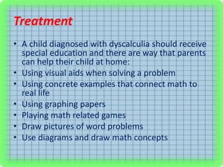 Treatment
• A child diagnosed with dyscalculia should receive
special education and there are way that parents
can help their child at home:
• Using visual aids when solving a problem
• Using concrete examples that connect math to
real life
• Using graphing papers
• Playing math related games
• Draw pictures of word problems
• Use diagrams and draw math concepts
 