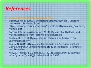 References
• www.aboutdyscalculia.org/causes.html
• Butterworth, B. (2003). Dyscalculia Screener (1st ed.). London:
nferNelson. Retrieved from
http://sebastien.brunekreef.com/dyscalculie/Dyscalculia_Screener_
Manual.pdf
• Cornwall Dyslexia Association (2011). Dyscalculia, Dyslexia, and
Maths. Retrieved from cornwalldyslexia.org.uk
• Guillemot, T. (n.a). Dyscalculia- An Overview of Research on
Learning Disability
• Gupta, N. (2011) Dyscalculic Co-morbidity in Secondary School
Going Children-A Comprehensive Study of Predicting Parameters
and Remedies
• Kelly, K., Phillips, S., & Symes, L.. (2013). Assessment of Learners
with Dyslexic-Type Difficulties. London: SAGE.
 