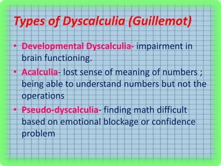 Types of Dyscalculia (Guillemot)
• Developmental Dyscalculia- impairment in
brain functioning.
• Acalculia- lost sense of meaning of numbers ;
being able to understand numbers but not the
operations
• Pseudo-dyscalculia- finding math difficult
based on emotional blockage or confidence
problem
 