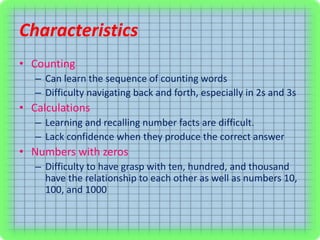 Characteristics
• Counting
– Can learn the sequence of counting words
– Difficulty navigating back and forth, especially in 2s and 3s
• Calculations
– Learning and recalling number facts are difficult.
– Lack confidence when they produce the correct answer
• Numbers with zeros
– Difficulty to have grasp with ten, hundred, and thousand
have the relationship to each other as well as numbers 10,
100, and 1000
 