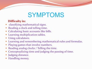 SYMPTOMS
Difficulty in:
 classifying mathematical signs.
 Reading a clock and telling time.
 Calculating basic accounts like bills.
 Learning multiplication tables.
 Using calculators.
 Learning and remembering mathematical rules and formulas.
 Playing games that involve numbers.
 Reading analog clocks / Telling the time.
 Conceptualizing time and judging the passing of time.
 Judging distance.
 Handling money.
 