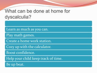 What can be done at home for
dyscalculia?
Learn as much as you can.
Play math games.
Create a home work station.
Cozy up with the calculator.
Boost confidence.
Help your child keep track of time.
Be up beat.
 