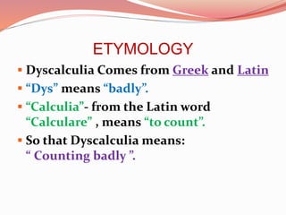 ETYMOLOGY
 Dyscalculia Comes from Greek and Latin
 “Dys” means “badly”.
 “Calculia”- from the Latin word
“Calculare” , means “to count”.
 So that Dyscalculia means:
“ Counting badly ”.
 