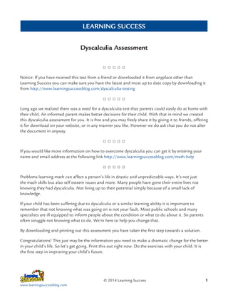 LEARNING SUCCESS
Dyscalculia Assessment

Notice: If you have received this test from a friend or downloaded it from anyplace other than
Learning Success you can make sure you have the latest and most up to date copy by downloading it
from http://www.learningsuccessblog.com/dyscalculia-testing

Long ago we realized there was a need for a dyscalculia test that parents could easily do at home with
their child. An informed parent makes better decisions for their child. With that in mind we created
this dyscalculia assessment for you. It is free and you may freely share it by giving it to friends, offering
it for download on your website, or in any manner you like. However we do ask that you do not alter
the document in anyway.

If you would like more information on how to overcome dyscalculia you can get it by entering your
name and email address at the following link http://www.learningsuccessblog.com/math-help

Problems learning math can affect a person’s life in drastic and unpredictable ways. It’s not just
the math skills but also self esteem issues and more. Many people have gone their entire lives not
knowing they had dyscalculia. Not living up to their potential simply because of a small lack of
knowledge.
If your child has been suffering due to dyscalculia or a similar learning ability it is important to
remember that not knowing what was going on is not your fault. Most public schools and many
specialists are ill equipped to inform people about the condition or what to do about it. So parents
often struggle not knowing what to do. We’re here to help you change that.
By downloading and printing out this assessment you have taken the first step towards a solution.
Congratulations! This just may be the information you need to make a dramatic change for the better
in your child’s life. So let’s get going. Print this out right now. Do the exercises with your child. It is
the first step in improving your child’s future.

© 2014 Learning Success
www.learningsuccessblog.com

1

 