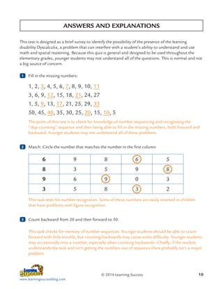 ANSWERS AND EXPLANATIONS
This test is designed as a brief survey to identify the possibility of the presence of the learning
disability Dyscalculia, a problem that can interfere with a student’s ability to understand and use
math and spatial reasoning. Because this quiz is general and designed to be used throughout the
elementary grades, younger students may not understand all of the questions. This is normal and not
a big source of concern.
1

	 Fill in the missing numbers:

1, 2, 3, 4, 5, 6, 7, 8, 9, 10, 11
3, 6, 9, 12, 15, 18, 21, 24, 27
1, 5, 9, 13, 17, 21, 25, 29, 33
50, 45, 40, 35, 30, 25, 20, 15, 10, 5
The point of this test is to check for knowledge of number sequencing and recognizing the
“skip-counting” sequence and then being able to fill in the missing numbers, both forward and
backward. Younger students may not understand all of these problems.
2

	 Match: Circle the number that matches the number in the first column

6

9

8

6

5

8

3

5

9

8

9

6

9

0

3

3

5

8

3

2

This task tests for number recognition. Some of these numbers are easily reversed in children
that have problems with figure recognition.
3

	 Count backward from 20 and then forward to 50.
This task checks for memory of number sequences. Younger students should be able to count
forward with little trouble, but counting backwards may cause some difficulty. Younger students
may occasionally miss a number, especially when counting backwards—Chiefly, if the student
understands the task and isn’t getting the numbers out of sequence there probably isn’t a major
problem.

© 2014 Learning Success
www.learningsuccessblog.com

10

 