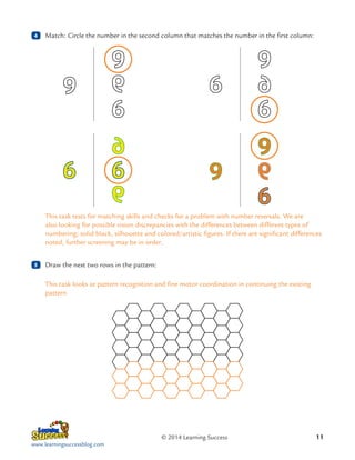 4

	 Match: Circle the number in the second column that matches the number in the first column:

This task tests for matching skills and checks for a problem with number reversals. We are
also looking for possible vision discrepancies with the differences between different types of
numbering; solid black, silhouette and colored/artistic figures. If there are significant differences
noted, further screening may be in order.
5

	 Draw the next two rows in the pattern:
This task looks at pattern recognition and fine motor coordination in continuing the existing
pattern.

© 2014 Learning Success
www.learningsuccessblog.com

11

 