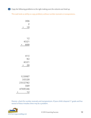 6

	 Copy the following problems to the right making sure the columns are lined up.
This task looks at ability to copy problems without number reversals or transpositions.

	306
	2
	
+  19

	12
	4321
	
+  600

	415
	92
	6321
	
+  20

	123987
	35520
	2352782
	569
	4789346
	
+      12

Parents—check for number reversals and transpositions. If your child is beyond 1st grade and has
several of these mistakes there may be a problem.

© 2014 Learning Success
www.learningsuccessblog.com

12

 