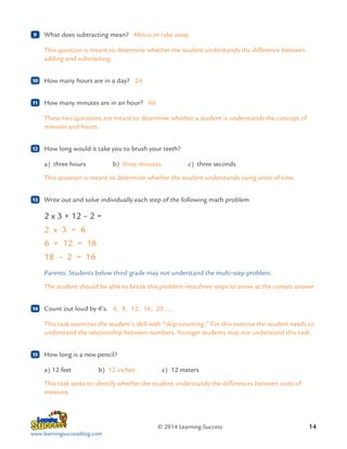 9

	 What does subtracting mean? Minus or take away
This question is meant to determine whether the student understands the difference between
adding and subtracting.

10

	 How many hours are in a day? 24

11

	 How many minutes are in an hour? 60
These two questions are meant to determine whether a student is understands the concept of
minutes and hours.

12

	 How long would it take you to brush your teeth?
a) 
three hours    b) 
three minutes    c)  three seconds
This question is meant to determine whether the student understands using units of time.	

13

	 Write out and solve individually each step of the following math problem

2 x 3 + 12 – 2 =
2 x 3 = 6
6 + 12 = 18
18 – 2 = 16
Parents: Students below third grade may not understand the multi-step problem.
The student should be able to break this problem into three steps to arrive at the correct answer
14

	 Count out loud by 4’s. 4, 8, 12, 16, 20 …..
This task examines the student’s skill with “skip-counting.” For this exercise the student needs to
understand the relationship between numbers. Younger students may not understand this task.

15

	 How long is a new pencil?
a) 12 feet    b)  inches    c)  meters
12
12
This task seeks to identify whether the student understands the differences between units of
measure.

© 2014 Learning Success
www.learningsuccessblog.com

14

 