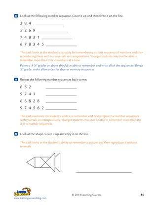 20

	 Look at the following number sequence. Cover it up and then write it on the line.

3 8 4
5 2 6 9
7 4 8 3 1
6 7 8 3 4 5
This task looks at the student’s capacity for remembering a short sequence of numbers and then
reproducing them with out reversals or transpositions. Younger students may not be able to
remember more than 3 or 4 numbers at a time.
Parents: A 3rd grader or above should be able to remember and write all of the sequences. Below
3rd grade, make allowances for shorter memory sequences.
21

	 Repeat the following number sequences back to me:

8 5 2	
9 7 4 1	
6 3 8 2 8	
9 7 4 5 6 2	
This task examines the student’s ability to remember and orally repeat the number sequences
with reversals or transpositions. Younger students may not be able to remember more than the
3 or 4 number sequences.
22

	 Look at the shape. Cover it up and copy it on the line.
This task looks at the student’s ability to remember a picture and then reproduce it without
reversals.

		

	

© 2014 Learning Success
www.learningsuccessblog.com

16

 