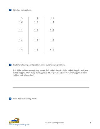 7

	 Calculate each column.

3
+ 2

+ 3

+ 2

+ 3

– 6

– 2

– 4

	

12
– 4

+ 1

8

8
+ 4

– 3

+ 5

	 Read the following word problem. Write out the math problems.
Rob, Mike and Jane were picking apples. Rob picked 6 apples, Mike picked 4 apples and Jane
picked 2 apples. How many more apples did Rob pick than Jane? How many apples did the
children pick all together?

	
	

9

	 What does subtracting mean?

© 2014 Learning Success
www.learningsuccessblog.com

5

 