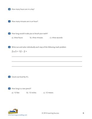 10

	 How many hours are in a day?

11

	 How many minutes are in an hour?

12

	 How long would it take you to brush your teeth?
a) 
three hours    b) 
three minutes    c) 
three seconds

13

	 Write out and solve individually each step of the following math problem

2 x 3 + 12 – 2 =
	
	
	

14

	 Count out loud by 4’s.

15

	 How long is a new pencil?
a)  feet    b)  inches    c)  meters
12
12
12

© 2014 Learning Success
www.learningsuccessblog.com

6

 