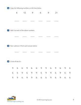 16

	 Copy the following numbers on the lines below.

	
6	12	9	 6	 9	21
	

17

	

	

	

	

	

	

	

	

	

	

	 Now subtract 2 from each answer above.

	

19

	

	 Add 3 to each of the above numbers.

	

18

	

	

	

	

	 Circle all the 6’s:

9

6

6

9

6

6

9

9

6

9

6

9

6

6

6

9

6

9

9

6

9

9

6

9

6

9

9

9

6

9

9

6

6

6

9

6

9

6

6

© 2014 Learning Success
www.learningsuccessblog.com

7

 