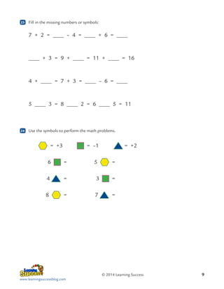 23

	 Fill in the missing numbers or symbols:

7 + 2 =

– 4 =

+ 3 = 9 +

4 +

5

24

+ 6 =

= 11 +

= 7 + 3 =

3 = 8

= 16

– 6 =

2 = 6

5 = 11

	 Use the symbols to perform the math problems.

	
	

= +3	

= –1	

6

= 	

	4

= 	

3

=

	

= 	

7

=

8

5

= +2
=

© 2014 Learning Success
www.learningsuccessblog.com

9

 