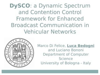 DySCO: a Dynamic Spectrum
and Contention Control
Framework for Enhanced
Broadcast Communication in
Vehicular Networks
Marco Di Felice, Luca Bedogni
and Luciano Bononi
Department of Computer
Science
University of Bologna - Italy
 