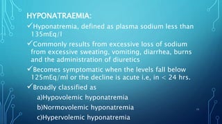 HYPONATRAEMIA:
Hyponatremia, defined as plasma sodium less than
135mEq/l
Commonly results from excessive loss of sodium
from excessive sweating, vomiting, diarrhea, burns
and the administration of diuretics
Becomes symptomatic when the levels fall below
125mEq/ml or the decline is acute i.e, in < 24 hrs.
Broadly classified as
a)Hypovolemic hyponatremia
b)Normovolemic hyponatremia
c)Hypervolemic hyponatremia
11
 