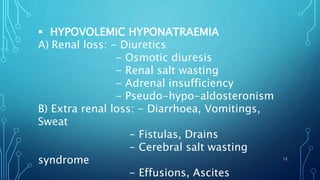  HYPOVOLEMIC HYPONATRAEMIA
A) Renal loss: - Diuretics
- Osmotic diuresis
- Renal salt wasting
- Adrenal insufficiency
- Pseudo-hypo-aldosteronism
B) Extra renal loss: - Diarrhoea, Vomitings,
Sweat
- Fistulas, Drains
- Cerebral salt wasting
syndrome
- Effusions, Ascites
12
 