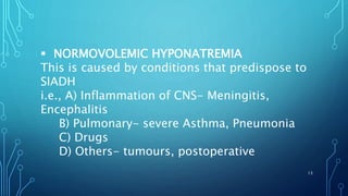  NORMOVOLEMIC HYPONATREMIA
This is caused by conditions that predispose to
SIADH
i.e., A) Inflammation of CNS- Meningitis,
Encephalitis
B) Pulmonary- severe Asthma, Pneumonia
C) Drugs
D) Others- tumours, postoperative
13
 