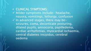  CLINICAL SYMPTOMS:
 Milder symptoms include- headache,
nausea, vomitings, lethargy, confusion
 In advanced stages, there may be-
seizures, coma, decorticate posturing,
dilated pupils, anisocoria, papilledema,
cardiac arrhythmias, myocardial ischaemia,
central diabetes insipidus, cerebral
oedema
15
 