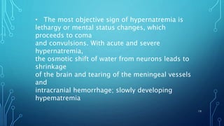 • The most objective sign of hypernatremia is
lethargy or mental status changes, which
proceeds to coma
and convulsions. With acute and severe
hypernatremia,
the osmotic shift of water from neurons leads to
shrinkage
of the brain and tearing of the meningeal vessels
and
intracranial hemorrhage; slowly developing
hypematremia
19
 