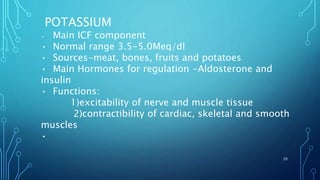 POTASSIUM
• Main ICF component
• Normal range 3.5-5.0Meq/dl
• Sources-meat, bones, fruits and potatoes
• Main Hormones for regulation -Aldosterone and
insulin
• Functions:
1)excitability of nerve and muscle tissue
2)contractibility of cardiac, skeletal and smooth
muscles
•
20
 