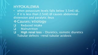 HYPOKALEMIA
• when potassium levels falls below 3.5mE/dL.
• If it is less than 2.5mE/dl causes abdominal
distension and paralytic ileus
Causes/etiology:
 Reduced intake
 Malnutrition
 High renal loss - Diuretics, osmotic diuretics
Tubular defects -renal tubular acidosis
22
 