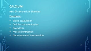 CALCIUM:
98% 0f calcium is in Skeleton
Functions:
 Blood coagulation
 Cellular communication
 Exocytosis
 Muscle contraction
 Neuromuscular transmission
29
 