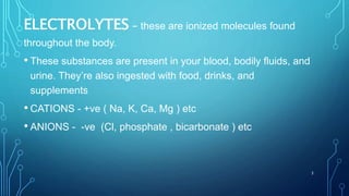 ELECTROLYTES – these are ionized molecules found
throughout the body.
• These substances are present in your blood, bodily fluids, and
urine. They’re also ingested with food, drinks, and
supplements
• CATIONS - +ve ( Na, K, Ca, Mg ) etc
• ANIONS - -ve (Cl, phosphate , bicarbonate ) etc
3
 