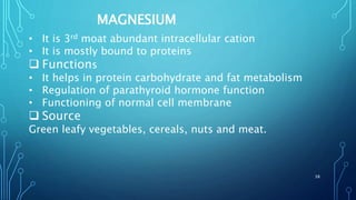 MAGNESIUM
• It is 3rd moat abundant intracellular cation
• It is mostly bound to proteins
 Functions
• It helps in protein carbohydrate and fat metabolism
• Regulation of parathyroid hormone function
• Functioning of normal cell membrane
 Source
Green leafy vegetables, cereals, nuts and meat.
38
 
