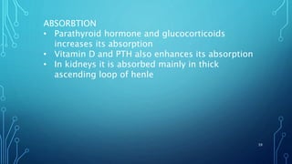 ABSORBTION
• Parathyroid hormone and glucocorticoids
increases its absorption
• Vitamin D and PTH also enhances its absorption
• In kidneys it is absorbed mainly in thick
ascending loop of henle
39
 