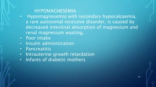 43
HYPOMAGNESEMIA
• Hypomagnesemia with secondary hypocalcaemia,
a rare autosomal recessive disorder, is caused by
decreased intestinal absorption of magnesium and
renal magnesium wasting.
• Poor intake
• Insulin administration
• Pancreatitis
• Intrauterine growth retardation
• Infants of diabetic mothers
 
