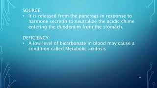 SOURCE:
• It is released from the pancreas in response to
harmone secretin to neutralize the acidic chime
entering the duodenum from the stomach.
DEFICIENCY:
• A low level of bicarbonate in blood may cause a
condition called Metabolic acidosis
46
 